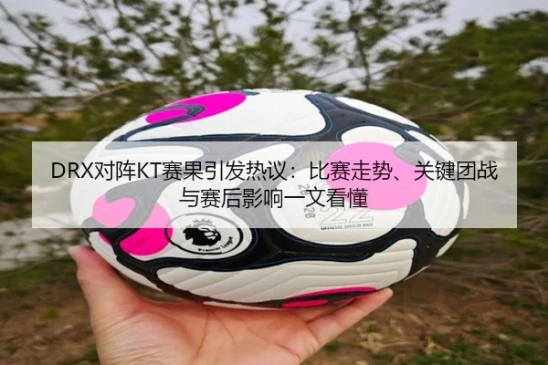 DRX对阵KT赛果引发热议：比赛走势、关键团战与赛后影响一文看懂